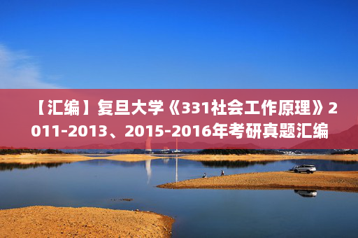 【汇编】复旦大学《331社会工作原理》2011-2013、2015-2016年考研真题汇编