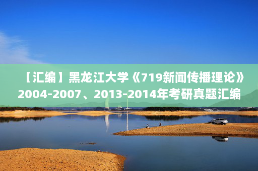 【汇编】黑龙江大学《719新闻传播理论》2004-2007、2013-2014年考研真题汇编