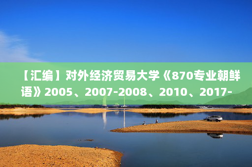【汇编】对外经济贸易大学《870专业朝鲜语》2005、2007-2008、2010、2017-2019年考研真题汇编