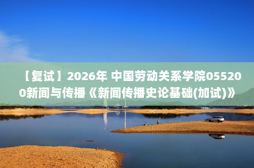 【复试】2026年 中国劳动关系学院055200新闻与传播《新闻传播史论基础(加试)》考研复试精品资料