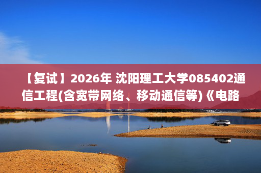 【复试】2026年 沈阳理工大学085402通信工程(含宽带网络、移动通信等)《电路(加试)》考研复试精品资料