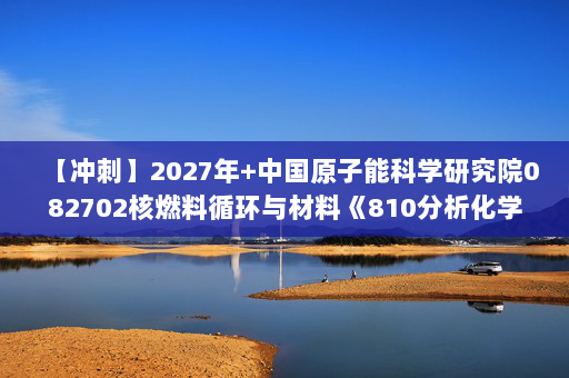 【冲刺】2027年中国原子能科学研究院082702核燃料循环与材料《810分析化学：仪器分析》考研冲刺模拟五套题及参考答案