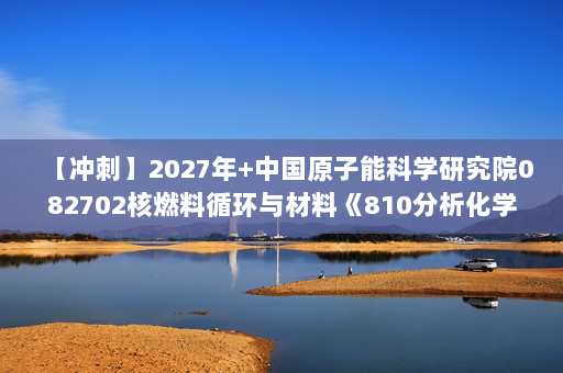 【冲刺】2027年中国原子能科学研究院082702核燃料循环与材料《810分析化学》考研冲刺模拟五套题及参考答案