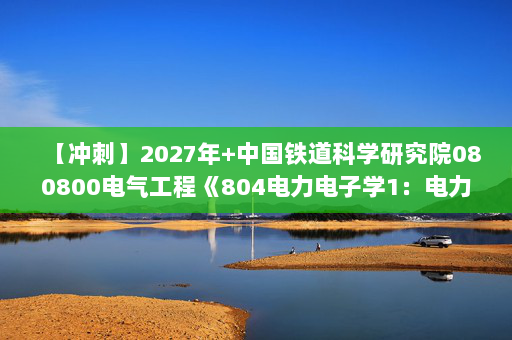 【冲刺】2027年中国铁道科学研究院080800电气工程《804电力电子学1：电力电子技术》考研冲刺模拟五套题及参考答案