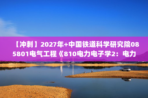 【冲刺】2027年中国铁道科学研究院085801电气工程《810电力电子学2：电力电子技术》考研冲刺模拟五套题及参考答案