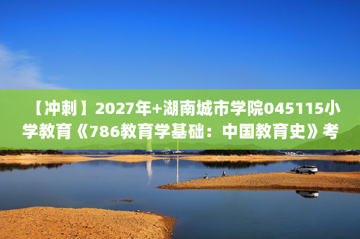 【冲刺】2027年湖南城市学院045115小学教育《786教育学基础：中国教育史》考研冲刺模拟五套题及参考答案