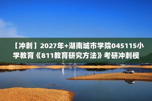 【冲刺】2027年湖南城市学院045115小学教育《811教育研究方法》考研冲刺模拟五套题及参考答案