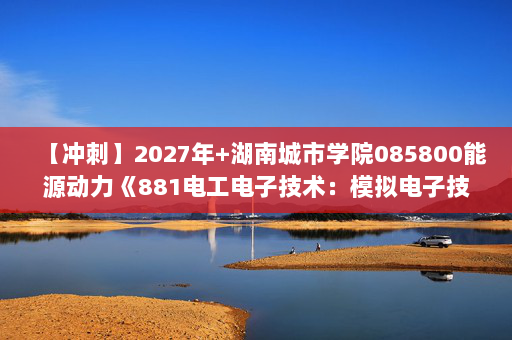 【冲刺】2027年湖南城市学院085800能源动力《881电工电子技术：模拟电子技术基础》考研冲刺模拟五套题及参考答案