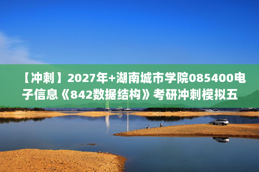 【冲刺】2027年湖南城市学院085400电子信息《842数据结构》考研冲刺模拟五套题及参考答案
