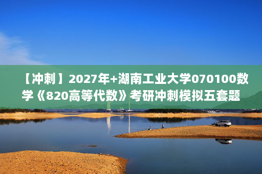 【冲刺】2027年湖南工业大学070100数学《820高等代数》考研冲刺模拟五套题及参考答案