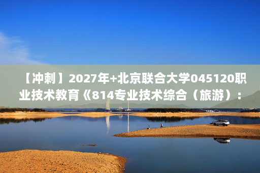 【冲刺】2027年北京联合大学045120职业技术教育《814专业技术综合（旅游）：旅游学》考研冲刺模拟五套题及参考答案