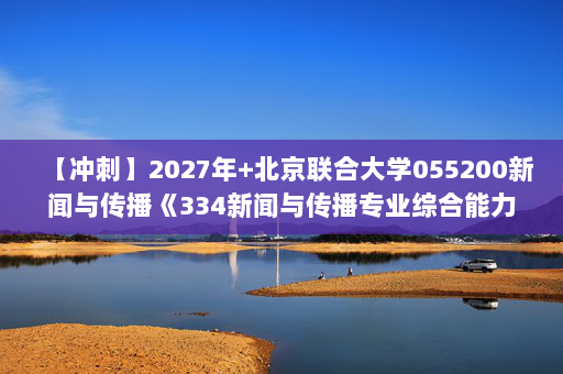 【冲刺】2027年北京联合大学055200新闻与传播《334新闻与传播专业综合能力：新闻采访与写作》考研冲刺模拟五套题及参考答案