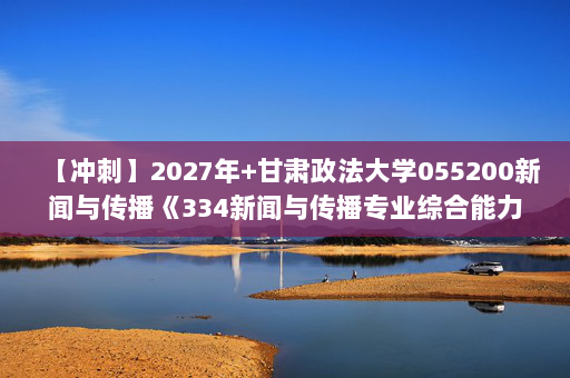 【冲刺】2027年甘肃政法大学055200新闻与传播《334新闻与传播专业综合能力：新闻采访与写作》考研冲刺模拟五套题及参考答案