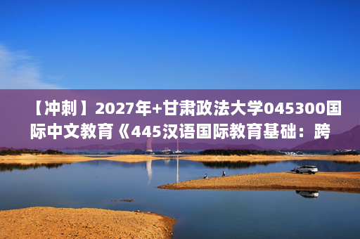 【冲刺】2027年甘肃政法大学045300国际中文教育《445汉语国际教育基础：跨文化交际学概论》考研冲刺模拟五套题及参考答案